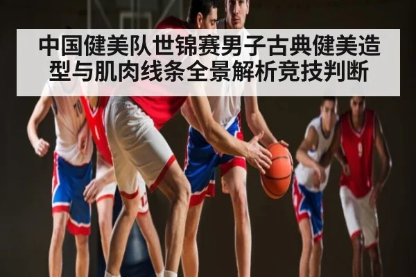 中国健美队世锦赛男子古典健美造型与肌肉线条全景解析竞技判断