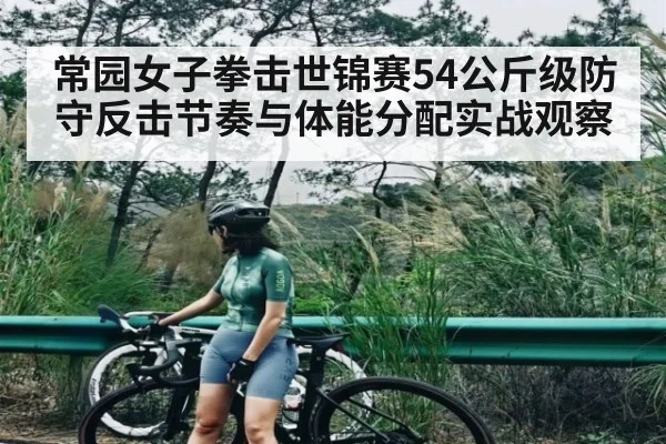 常园女子拳击世锦赛54公斤级防守反击节奏与体能分配实战观察